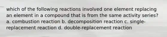 which of the following reactions involved one element replacing an element in a compound that is from the same activity series? a. combustion reaction b. decomposition reaction c. single-replacement reaction d. double-replacement reaction