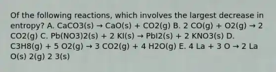 Of the following reactions, which involves the largest decrease in entropy? A. CaCO3(s) → CaO(s) + CO2(g) B. 2 CO(g) + O2(g) → 2 CO2(g) C. Pb(NO3)2(s) + 2 KI(s) → PbI2(s) + 2 KNO3(s) D. C3H8(g) + 5 O2(g) → 3 CO2(g) + 4 H2O(g) E. 4 La + 3 O → 2 La O(s) 2(g) 2 3(s)