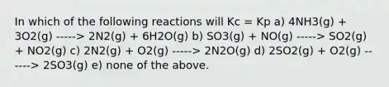 In which of the following reactions will Kc = Kp a) 4NH3(g) + 3O2(g) -----> 2N2(g) + 6H2O(g) b) SO3(g) + NO(g) -----> SO2(g) + NO2(g) c) 2N2(g) + O2(g) -----> 2N2O(g) d) 2SO2(g) + O2(g) ------> 2SO3(g) e) none of the above.