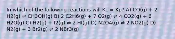 In which of the following reactions will Kc = Kp? A) CO(g) + 2 H2(g) ⇌ CH3OH(g) B) 2 C2H6(g) + 7 O2(g) ⇌ 4 CO2(g) + 6 H2O(g) C) H2(g) + I2(g) ⇌ 2 HI(g) D) N2O4(g) ⇌ 2 NO2(g) D) N2(g) + 3 Br2(g) ⇌ 2 NBr3(g)