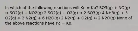 In which of the following reactions will Kc = Kp? SO3(g) + NO(g) ↔ SO2(g) + NO2(g) 2 SO2(g) + O2(g) ↔ 2 SO3(g) 4 NH3(g) + 3 O2(g) ↔ 2 N2(g) + 6 H2O(g) 2 N2(g) + O2(g) ↔ 2 N2O(g) None of the above reactions have Kc = Kp.