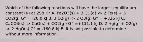 Which of the following reactions will have the largest equilibrium constant (K) at 298 K? A. Fe2O3(s) + 3 CO(g) -> 2 Fe(s) + 3 CO2(g) G° = -28.0 kJ B. 3 O2(g) -> 2 O3(g) G° = +326 kJ C. CaCO3(s) -> CaO(s) + CO2(g ) G° =+131.1 kJ D. 2 Hg(g) + O2(g) -> 2 HgO(s) G° = -180.8 kJ E. It is not possible to determine without more information.