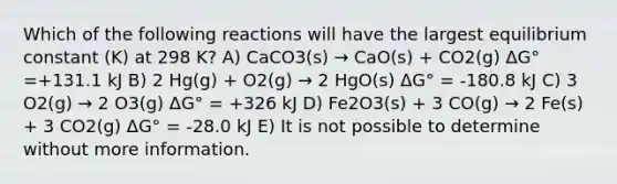 Which of the following reactions will have the largest equilibrium constant (K) at 298 K? A) CaCO3(s) → CaO(s) + CO2(g) ΔG° =+131.1 kJ B) 2 Hg(g) + O2(g) → 2 HgO(s) ΔG° = -180.8 kJ C) 3 O2(g) → 2 O3(g) ΔG° = +326 kJ D) Fe2O3(s) + 3 CO(g) → 2 Fe(s) + 3 CO2(g) ΔG° = -28.0 kJ E) It is not possible to determine without more information.