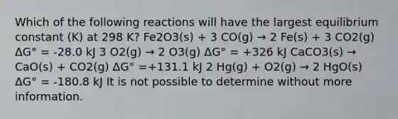 Which of the following reactions will have the largest equilibrium constant (K) at 298 K? Fe2O3(s) + 3 CO(g) → 2 Fe(s) + 3 CO2(g) ΔG° = -28.0 kJ 3 O2(g) → 2 O3(g) ΔG° = +326 kJ CaCO3(s) → CaO(s) + CO2(g) ΔG° =+131.1 kJ 2 Hg(g) + O2(g) → 2 HgO(s) ΔG° = -180.8 kJ It is not possible to determine without more information.