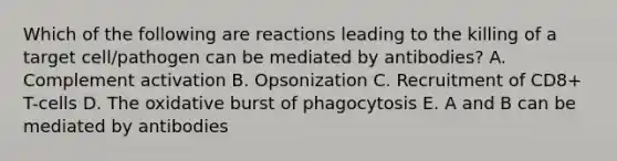 Which of the following are reactions leading to the killing of a target cell/pathogen can be mediated by antibodies? A. Complement activation B. Opsonization C. Recruitment of CD8+ T-cells D. The oxidative burst of phagocytosis E. A and B can be mediated by antibodies