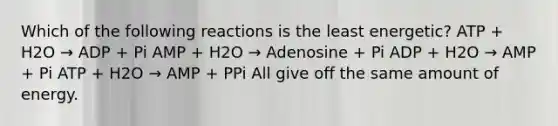 Which of the following reactions is the least energetic? ATP + H2O → ADP + Pi AMP + H2O → Adenosine + Pi ADP + H2O → AMP + Pi ATP + H2O → AMP + PPi All give off the same amount of energy.