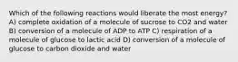 Which of the following reactions would liberate the most energy? A) complete oxidation of a molecule of sucrose to CO2 and water B) conversion of a molecule of ADP to ATP C) respiration of a molecule of glucose to lactic acid D) conversion of a molecule of glucose to carbon dioxide and water