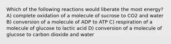 Which of the following reactions would liberate the most energy? A) complete oxidation of a molecule of sucrose to CO2 and water B) conversion of a molecule of ADP to ATP C) respiration of a molecule of glucose to lactic acid D) conversion of a molecule of glucose to carbon dioxide and water