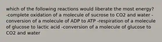 which of the following reactions would liberate the most energy? -complete oxidation of a molecule of sucrose to CO2 and water -conversion of a molecule of ADP to ATP -respiration of a molecule of glucose to lactic acid -conversion of a molecule of glucose to CO2 and water