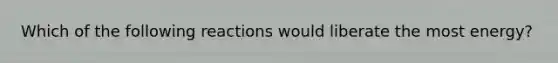 Which of the following reactions would liberate the most energy?