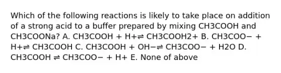 Which of the following reactions is likely to take place on addition of a strong acid to a buffer prepared by mixing CH3COOH and CH3COONa? A. CH3COOH + H+⇌ CH3COOH2+ B. CH3COO− + H+⇌ CH3COOH C. CH3COOH + OH−⇌ CH3COO− + H2O D. CH3COOH ⇌ CH3COO− + H+ E. None of above