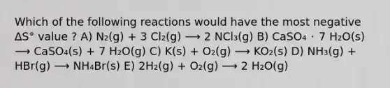 Which of the following reactions would have the most negative ∆S° value ? A) N₂(g) + 3 Cl₂(g) ⟶ 2 NCl₃(g) B) CaSO₄ ･ 7 H₂O(s) ⟶ CaSO₄(s) + 7 H₂O(g) C) K(s) + O₂(g) ⟶ KO₂(s) D) NH₃(g) + HBr(g) ⟶ NH₄Br(s) E) 2H₂(g) + O₂(g) ⟶ 2 H₂O(g)