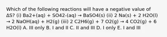 Which of the following reactions will have a negative value of ∆S? (i) Ba2+(aq) + SO42-(aq) → BaSO4(s) (ii) 2 Na(s) + 2 H2O(l) → 2 NaOH(aq) + H2(g) (iii) 2 C2H6(g) + 7 O2(g) → 4 CO2(g) + 6 H2O(l) A. III only B. I and II C. II and III D. I only E. I and III