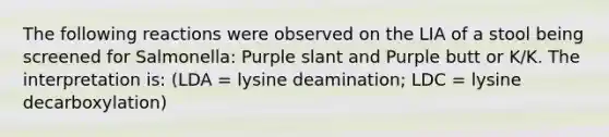 The following reactions were observed on the LIA of a stool being screened for Salmonella: Purple slant and Purple butt or K/K. The interpretation is: (LDA = lysine deamination; LDC = lysine decarboxylation)