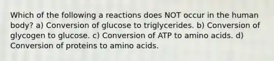 Which of the following a reactions does NOT occur in the human body? a) Conversion of glucose to triglycerides. b) Conversion of glycogen to glucose. c) Conversion of ATP to <a href='https://www.questionai.com/knowledge/k9gb720LCl-amino-acids' class='anchor-knowledge'>amino acids</a>. d) Conversion of proteins to amino acids.