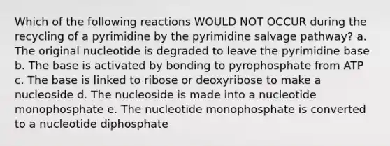 Which of the following reactions WOULD NOT OCCUR during the recycling of a pyrimidine by the pyrimidine salvage pathway? a. The original nucleotide is degraded to leave the pyrimidine base b. The base is activated by bonding to pyrophosphate from ATP c. The base is linked to ribose or deoxyribose to make a nucleoside d. The nucleoside is made into a nucleotide monophosphate e. The nucleotide monophosphate is converted to a nucleotide diphosphate