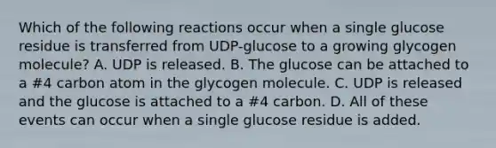 Which of the following reactions occur when a single glucose residue is transferred from UDP-glucose to a growing glycogen molecule? A. UDP is released. B. The glucose can be attached to a #4 carbon atom in the glycogen molecule. C. UDP is released and the glucose is attached to a #4 carbon. D. All of these events can occur when a single glucose residue is added.