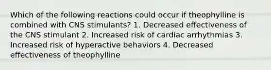 Which of the following reactions could occur if theophylline is combined with CNS stimulants? 1. Decreased effectiveness of the CNS stimulant 2. Increased risk of cardiac arrhythmias 3. Increased risk of hyperactive behaviors 4. Decreased effectiveness of theophylline