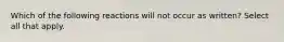 Which of the following reactions will not occur as written? Select all that apply.