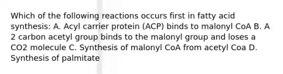 Which of the following reactions occurs first in fatty acid synthesis: A. Acyl carrier protein (ACP) binds to malonyl CoA B. A 2 carbon acetyl group binds to the malonyl group and loses a CO2 molecule C. Synthesis of malonyl CoA from acetyl Coa D. Synthesis of palmitate