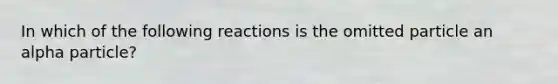 In which of the following reactions is the omitted particle an alpha particle?