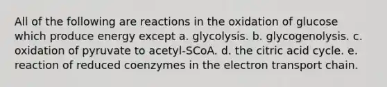 All of the following are reactions in the oxidation of glucose which produce energy except a. glycolysis. b. glycogenolysis. c. oxidation of pyruvate to acetyl-SCoA. d. the citric acid cycle. e. reaction of reduced coenzymes in the electron transport chain.