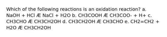 Which of the following reactions is an oxidation reaction? a. NaOH + HCl Æ NaCl + H2O b. CH3COOH Æ CH3COO- + H+ c. CH3CHO Æ CH3CH2OH d. CH3CH2OH Æ CH3CHO e. CH2=CH2 + H2O Æ CH3CH2OH