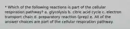 * Which of the following reactions is part of the cellular respiration pathway? a. glycolysis b. citric acid cycle c. electron transport chain d. preparatory reaction (prep) e. All of the answer choices are part of the cellular respiration pathway.