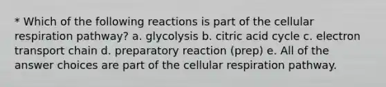 * Which of the following reactions is part of the cellular respiration pathway? a. glycolysis b. citric acid cycle c. electron transport chain d. preparatory reaction (prep) e. All of the answer choices are part of the cellular respiration pathway.