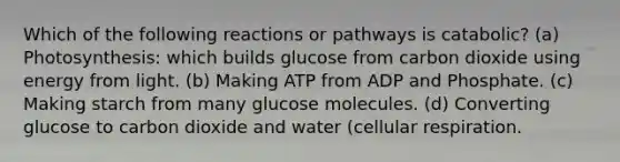 Which of the following reactions or pathways is catabolic? (a) Photosynthesis: which builds glucose from carbon dioxide using energy from light. (b) Making ATP from ADP and Phosphate. (c) Making starch from many glucose molecules. (d) Converting glucose to carbon dioxide and water (cellular respiration.