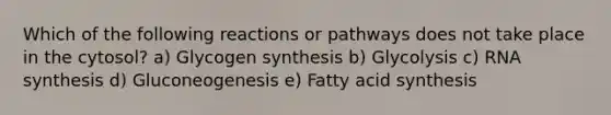 Which of the following reactions or pathways does not take place in the cytosol? a) Glycogen synthesis b) Glycolysis c) RNA synthesis d) Gluconeogenesis e) Fatty acid synthesis