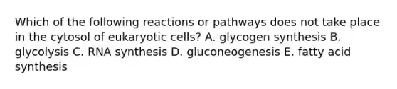 Which of the following reactions or pathways does not take place in the cytosol of <a href='https://www.questionai.com/knowledge/kb526cpm6R-eukaryotic-cells' class='anchor-knowledge'>eukaryotic cells</a>? A. glycogen synthesis B. glycolysis C. RNA synthesis D. gluconeogenesis E. fatty acid synthesis