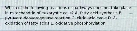 Which of the following reactions or pathways does not take place in mitochondria of <a href='https://www.questionai.com/knowledge/kb526cpm6R-eukaryotic-cells' class='anchor-knowledge'>eukaryotic cells</a>? A. fatty acid synthesis B. pyruvate dehydrogenase reaction C. citric acid cycle D. â-oxidation of fatty acids E. <a href='https://www.questionai.com/knowledge/kFazUb9IwO-oxidative-phosphorylation' class='anchor-knowledge'>oxidative phosphorylation</a>