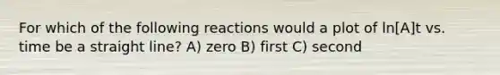 For which of the following reactions would a plot of ln[A]t vs. time be a straight line? A) zero B) first C) second