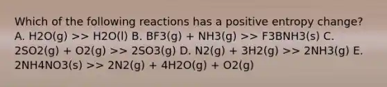 Which of the following reactions has a positive entropy change? A. H2O(g) >> H2O(l) B. BF3(g) + NH3(g) >> F3BNH3(s) C. 2SO2(g) + O2(g) >> 2SO3(g) D. N2(g) + 3H2(g) >> 2NH3(g) E. 2NH4NO3(s) >> 2N2(g) + 4H2O(g) + O2(g)