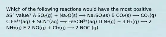 Which of the following reactions would have the most positive ∆S° value? A SO₂(g) + Na₂O(s) ⟶ Na₂SO₃(s) B CO₂(s) ⟶ CO₂(g) C Fe³⁺(aq) + SCN⁻(aq) ⟶ FeSCN²⁺(aq) D N₂(g) + 3 H₂(g) ⟶ 2 NH₃(g) E 2 NO(g) + Cl₂(g) ⟶ 2 NOCl(g)