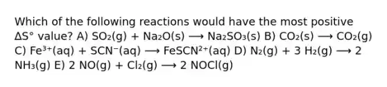 Which of the following reactions would have the most positive ∆S° value? A) SO₂(g) + Na₂O(s) ⟶ Na₂SO₃(s) B) CO₂(s) ⟶ CO₂(g) C) Fe³⁺(aq) + SCN⁻(aq) ⟶ FeSCN²⁺(aq) D) N₂(g) + 3 H₂(g) ⟶ 2 NH₃(g) E) 2 NO(g) + Cl₂(g) ⟶ 2 NOCl(g)