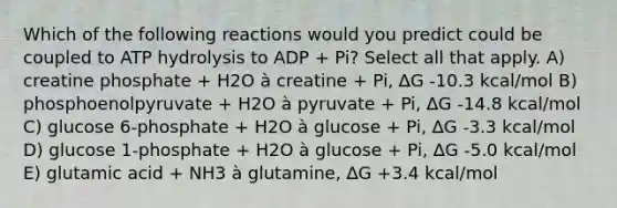 Which of the following reactions would you predict could be coupled to ATP hydrolysis to ADP + Pi? Select all that apply. A) creatine phosphate + H2O à creatine + Pi, ∆G -10.3 kcal/mol B) phosphoenolpyruvate + H2O à pyruvate + Pi, ∆G -14.8 kcal/mol C) glucose 6-phosphate + H2O à glucose + Pi, ∆G -3.3 kcal/mol D) glucose 1-phosphate + H2O à glucose + Pi, ∆G -5.0 kcal/mol E) glutamic acid + NH3 à glutamine, ∆G +3.4 kcal/mol