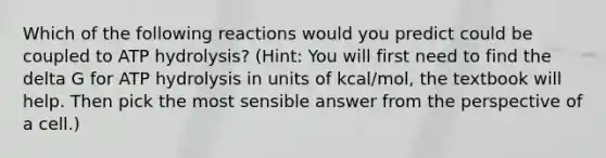 Which of the following reactions would you predict could be coupled to ATP hydrolysis? (Hint: You will first need to find the delta G for ATP hydrolysis in units of kcal/mol, the textbook will help. Then pick the most sensible answer from the perspective of a cell.)