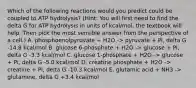 Which of the following reactions would you predict could be coupled to ATP hydrolysis? (Hint: You will first need to find the delta G for ATP hydrolysis in units of kcal/mol, the textbook will help. Then pick the most sensible answer from the perspective of a cell.) A. phosphoenolpyruvate + H2O -> pyruvate + Pi, delta G -14.8 kcal/mol B. glucose 6-phosphate + H2O -> glucose + Pi, delta G -3.3 kcal/mol C. glucose 1-phosphate + H2O -> glucose + Pi, delta G -5.0 kcal/mol D. creatine phosphate + H2O -> creatine + Pi, delta G -10.3 kcal/mol E. glutamic acid + NH3 -> glutamine, delta G +3.4 kcal/mol