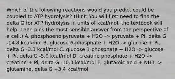 Which of the following reactions would you predict could be coupled to ATP hydrolysis? (Hint: You will first need to find the delta G for ATP hydrolysis in units of kcal/mol, the textbook will help. Then pick the most sensible answer from the perspective of a cell.) A. phosphoenolpyruvate + H2O -> pyruvate + Pi, delta G -14.8 kcal/mol B. glucose 6-phosphate + H2O -> glucose + Pi, delta G -3.3 kcal/mol C. glucose 1-phosphate + H2O -> glucose + Pi, delta G -5.0 kcal/mol D. creatine phosphate + H2O -> creatine + Pi, delta G -10.3 kcal/mol E. glutamic acid + NH3 -> glutamine, delta G +3.4 kcal/mol