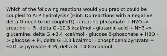 Which of the following reactions would you predict could be coupled to ATP hydrolysis? (Hint: Do reactions with a negative delta G need to be coupled?) - creatine phosphate + H2O -> creatine + Pi, delta G -10.3 kcal/mol - glutamic acid + NH3 -> glutamine, delta G +3.4 kcal/mol - glucose 6-phosphate + H2O -> glucose + Pi, delta G -3.3 kcal/mol - phosphoenolpyruvate + H2O -> pyruvate + Pi, delta G -14.8 kcal/mol