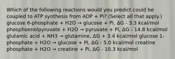 Which of the following reactions would you predict could be coupled to ATP synthesis from ADP + Pi? (Select all that apply.) glucose 6-phosphate + H2O → glucose + Pi, ΔG - 3.3 kcal/mol phosphoenolpyruvate + H2O → pyruvate + Pi, ΔG - 14.8 kcal/mol glutamic acid + NH3 → glutamine, ΔG + 3.4 kcal/mol glucose 1-phosphate + H2O → glucose + Pi, ΔG - 5.0 kcal/mol creatine phosphate + H2O → creatine + Pi, ΔG - 10.3 kcal/mol