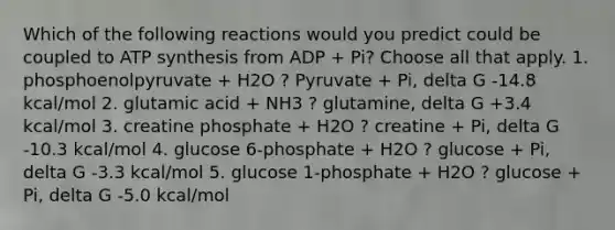 Which of the following reactions would you predict could be coupled to ATP synthesis from ADP + Pi? Choose all that apply. 1. phosphoenolpyruvate + H2O ? Pyruvate + Pi, delta G -14.8 kcal/mol 2. glutamic acid + NH3 ? glutamine, delta G +3.4 kcal/mol 3. creatine phosphate + H2O ? creatine + Pi, delta G -10.3 kcal/mol 4. glucose 6-phosphate + H2O ? glucose + Pi, delta G -3.3 kcal/mol 5. glucose 1-phosphate + H2O ? glucose + Pi, delta G -5.0 kcal/mol