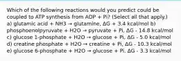 Which of the following reactions would you predict could be coupled to ATP synthesis from ADP + Pi? (Select all that apply.) a) glutamic acid + NH3 → glutamine, ΔG + 3.4 kcal/mol b) phosphoenolpyruvate + H2O → pyruvate + Pi, ΔG - 14.8 kcal/mol c) glucose 1-phosphate + H2O → glucose + Pi, ΔG - 5.0 kcal/mol d) creatine phosphate + H2O → creatine + Pi, ΔG - 10.3 kcal/mol e) glucose 6-phosphate + H2O → glucose + Pi, ΔG - 3.3 kcal/mol