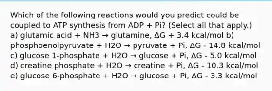 Which of the following reactions would you predict could be coupled to ATP synthesis from ADP + Pi? (Select all that apply.) a) glutamic acid + NH3 → glutamine, ΔG + 3.4 kcal/mol b) phosphoenolpyruvate + H2O → pyruvate + Pi, ΔG - 14.8 kcal/mol c) glucose 1-phosphate + H2O → glucose + Pi, ΔG - 5.0 kcal/mol d) creatine phosphate + H2O → creatine + Pi, ΔG - 10.3 kcal/mol e) glucose 6-phosphate + H2O → glucose + Pi, ΔG - 3.3 kcal/mol