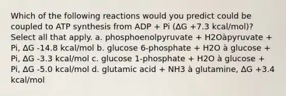 Which of the following reactions would you predict could be coupled to ATP synthesis from ADP + Pi (∆G +7.3 kcal/mol)? Select all that apply. a. phosphoenolpyruvate + H2Oàpyruvate + Pi, ∆G -14.8 kcal/mol b. glucose 6-phosphate + H2O à glucose + Pi, ∆G -3.3 kcal/mol c. glucose 1-phosphate + H2O à glucose + Pi, ∆G -5.0 kcal/mol d. glutamic acid + NH3 à glutamine, ∆G +3.4 kcal/mol