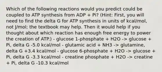 Which of the following reactions would you predict could be coupled to ATP synthesis from ADP + Pi? (Hint: First, you will need to find the delta G for ATP synthesis in units of kcal/mol, not J/mol; the textbook may help. Then it would help if you thought about which reaction has enough free energy to power the creation of ATP.) - glucose 1-phosphate + H2O -> glucose + Pi, delta G -5.0 kcal/mol - glutamic acid + NH3 -> glutamine, delta G +3.4 kcal/mol - glucose 6-phosphate + H2O -> glucose + Pi, delta G -3.3 kcal/mol - creatine phosphate + H2O -> creatine + Pi, delta G -10.3 kcal/mol