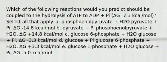 Which of the following reactions would you predict should be coupled to the hydrolysis of ATP to ADP + Pi (∆G -7.3 kcal/mol)? Select all that apply. a. phosphoenolpyruvate + H2O pyruvate + Pi, ∆G -14.8 kcal/mol b. pyruvate + Pi phosphoenolpyruvate + H2O, ∆G +14.8 kcal/mol c. glucose 6-phosphate + H2O glucose + Pi, ∆G -3.3 kcal/mol d. glucose + Pi glucose 6-phosphate + H2O, ∆G +3.3 kcal/mol e. glucose 1-phosphate + H2O glucose + Pi, ∆G -5.0 kcal/mol