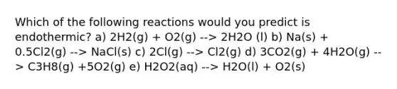 Which of the following reactions would you predict is endothermic? a) 2H2(g) + O2(g) --> 2H2O (l) b) Na(s) + 0.5Cl2(g) --> NaCl(s) c) 2Cl(g) --> Cl2(g) d) 3CO2(g) + 4H2O(g) --> C3H8(g) +5O2(g) e) H2O2(aq) --> H2O(l) + O2(s)